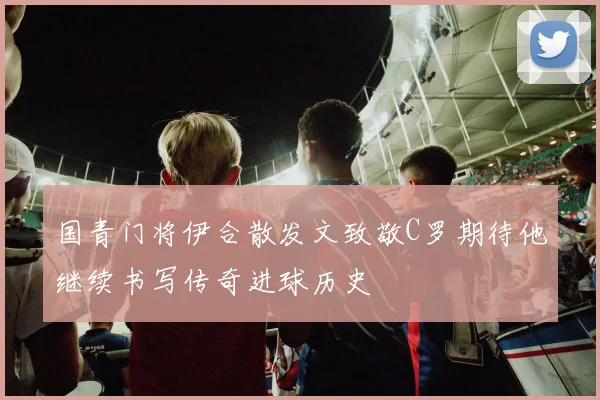 国青门将伊合散发文致敬C罗期待他继续书写传奇进球历史