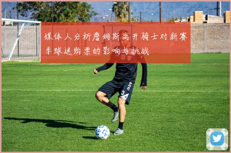 媒体人分析詹姆斯离开骑士对新赛季球迷购票的影响与挑战