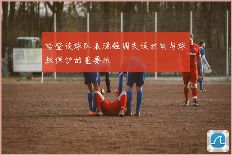哈登谈球队表现强调失误控制与球权保护的重要性