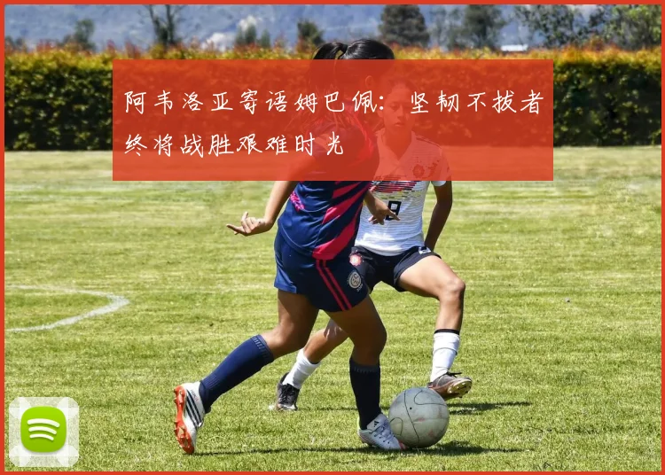 阿韦洛亚寄语姆巴佩：坚韧不拔者终将战胜艰难时光