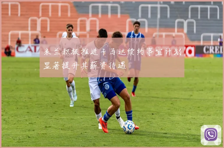 米兰积极推进卡马达续约事宜计划显著提升其薪资待遇