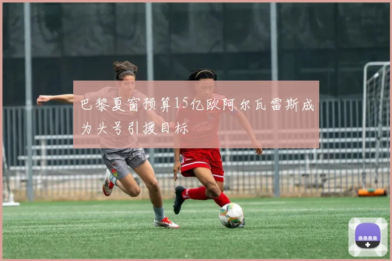 巴黎夏窗预算15亿欧阿尔瓦雷斯成为头号引援目标